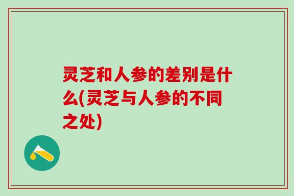 灵芝和人参的差别是什么(灵芝与人参的不同之处) 灵芝和人参的差别是什么(灵芝与人参的不同之处)