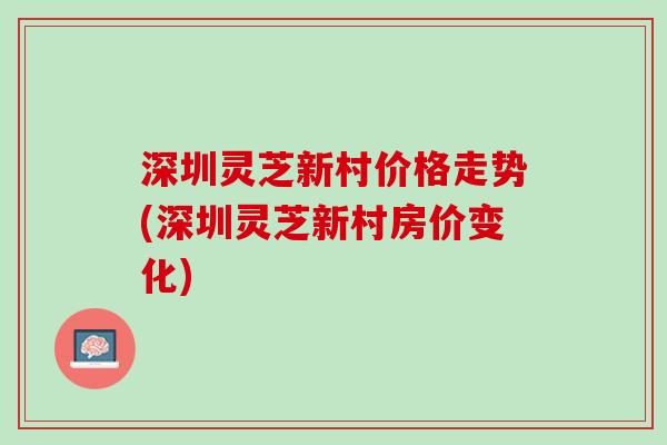 深圳灵芝新村价格走势(深圳灵芝新村房价变化)