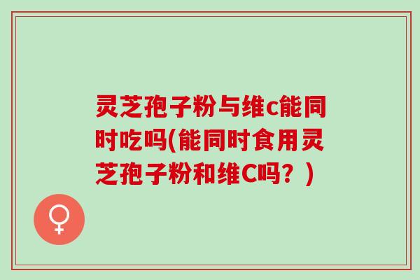 灵芝孢子粉与维c能同时吃吗(能同时食用灵芝孢子粉和维C吗？)