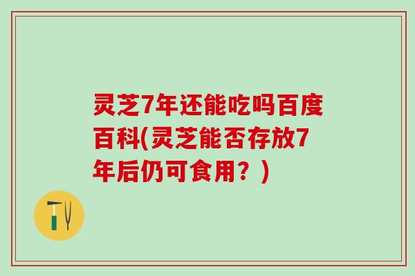 灵芝7年还能吃吗百度百科(灵芝能否存放7年后仍可食用？)