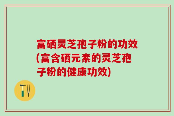 富硒灵芝孢子粉的功效(富含硒元素的灵芝孢子粉的健康功效)