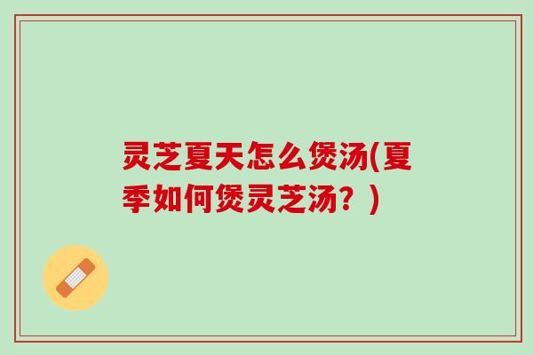 灵芝夏天怎么煲汤(夏季如何煲灵芝汤？)