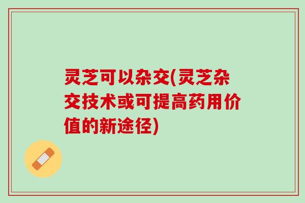 灵芝可以杂交(灵芝杂交技术或可提高药用价值的新途径) 灵芝可以杂交(灵芝杂交技术或可提高药用价值的新途径)