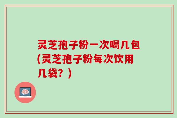 灵芝孢子粉一次喝几包(灵芝孢子粉每次饮用几袋？)