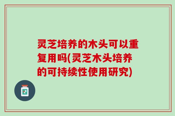 灵芝培养的木头可以重复用吗(灵芝木头培养的可持续性使用研究) 灵芝培养的木头可以重复用吗(灵芝木头培养的可持续性使用研究)