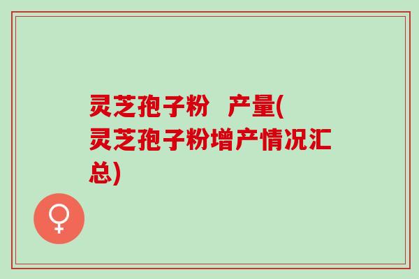 灵芝孢子粉 产量(灵芝孢子粉增产情况汇总) 灵芝孢子粉 产量(灵芝孢子粉增产情况汇总)