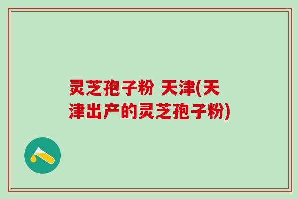 灵芝孢子粉 天津(天津出产的灵芝孢子粉) 灵芝孢子粉 天津(天津出产的灵芝孢子粉)