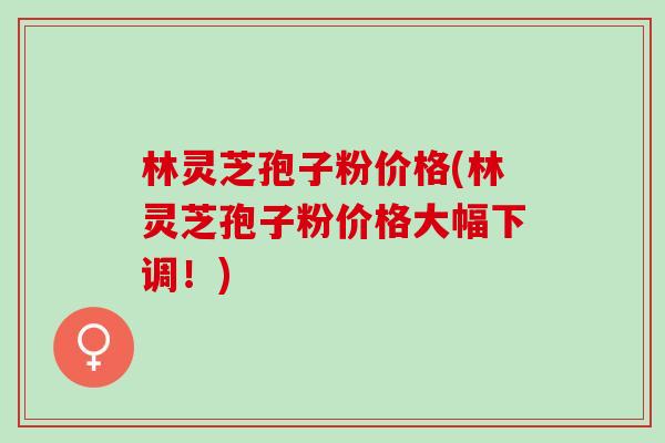 林灵芝孢子粉价格(林灵芝孢子粉价格大幅下调!) 林灵芝孢子粉价格(林灵芝孢子粉价格大幅下调!)