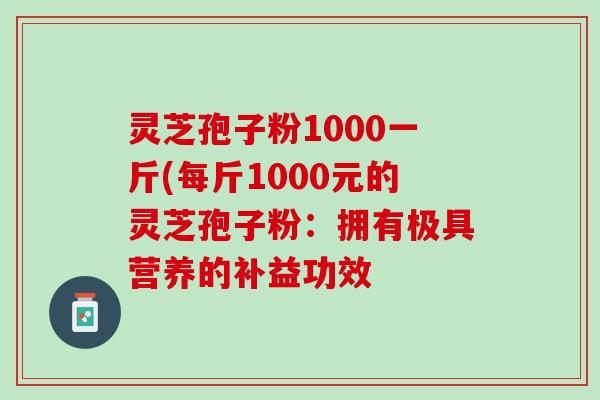 灵芝孢子粉1000一斤(每斤1000元的灵芝孢子粉：拥有极具营养的补益功效