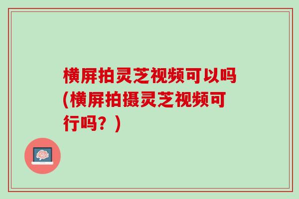 横屏拍灵芝视频可以吗(横屏拍摄灵芝视频可行吗？)