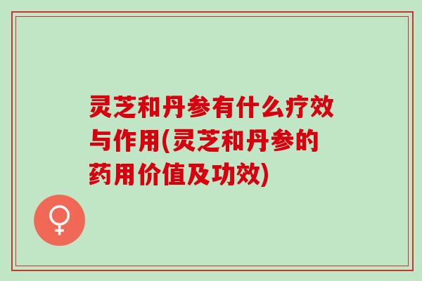 灵芝和丹参有什么疗效与作用(灵芝和丹参的药用价值及功效)