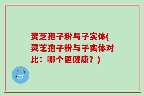 灵芝孢子粉与子实体(灵芝孢子粉与子实体对比：哪个更健康？)