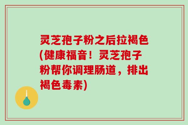 灵芝孢子粉之后拉褐色(健康福音！灵芝孢子粉帮你调理肠道，排出褐色毒素)