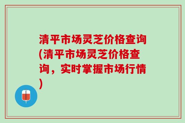 清平市场灵芝价格查询(清平市场灵芝价格查询，实时掌握市场行情)