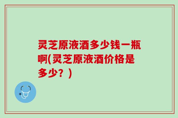 灵芝原液酒多少钱一瓶啊(灵芝原液酒价格是多少？)