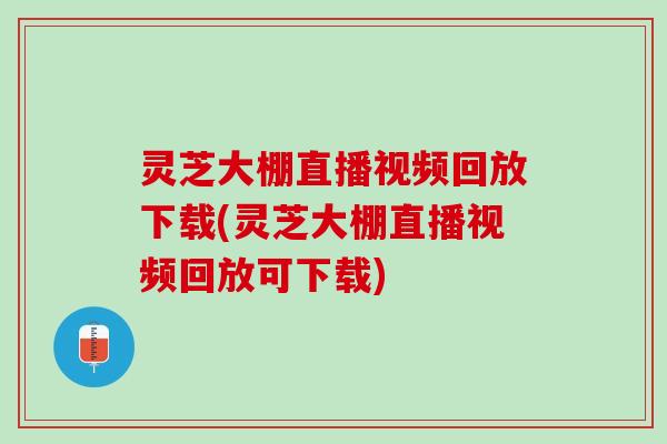 灵芝大棚直播视频回放下载(灵芝大棚直播视频回放可下载)