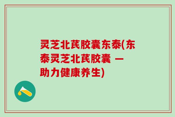 灵芝北芪胶囊东泰(东泰灵芝北芪胶囊 — 助力健康养生) 灵芝北芪胶囊东泰(东泰灵芝北芪胶囊 — 助力健康养生)