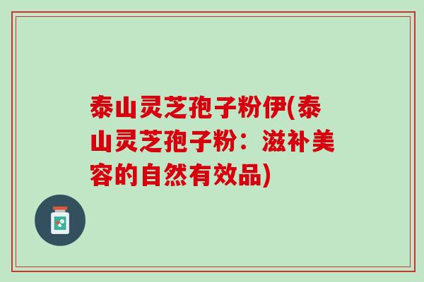 泰山灵芝孢子粉伊(泰山灵芝孢子粉:滋补美容的自然有效品) 泰山灵芝孢子粉伊(泰山灵芝孢子粉:滋补美容的自然有效品)