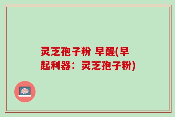 灵芝孢子粉 早醒(早起利器：灵芝孢子粉)