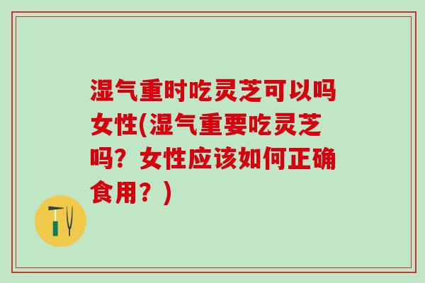 湿气重时吃灵芝可以吗女性(湿气重要吃灵芝吗？女性应该如何正确食用？)