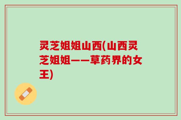 灵芝姐姐山西(山西灵芝姐姐——草药界的女王) 灵芝姐姐山西(山西灵芝姐姐——草药界的女王)