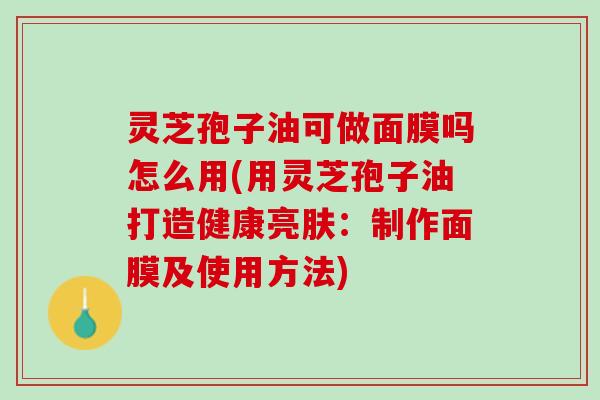 灵芝孢子油可做面膜吗怎么用(用灵芝孢子油打造健康亮肤:制作面膜及使用方法) 灵芝孢子油可做面膜吗怎么用(用灵芝孢子油打造健康亮肤:制作面膜及使用方法)