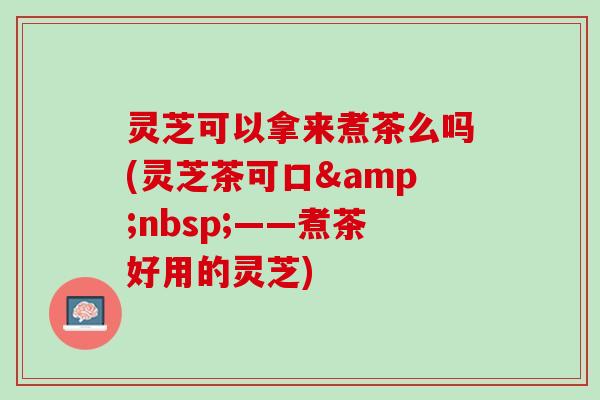 灵芝可以拿来煮茶么吗(灵芝茶可口&nbsp;——煮茶好用的灵芝)