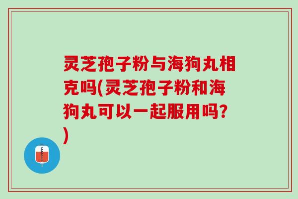 灵芝孢子粉与海狗丸相克吗(灵芝孢子粉和海狗丸可以一起服用吗？)