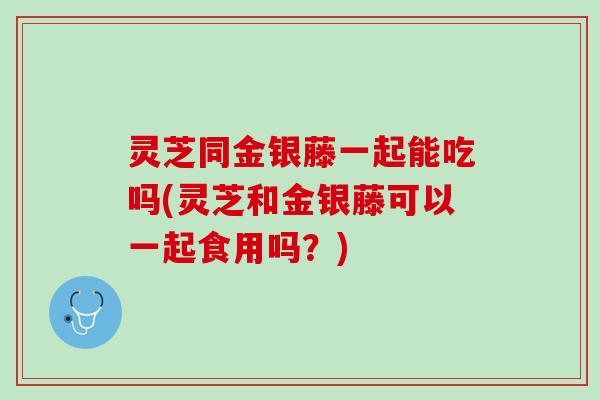 灵芝同金银藤一起能吃吗(灵芝和金银藤可以一起食用吗？)