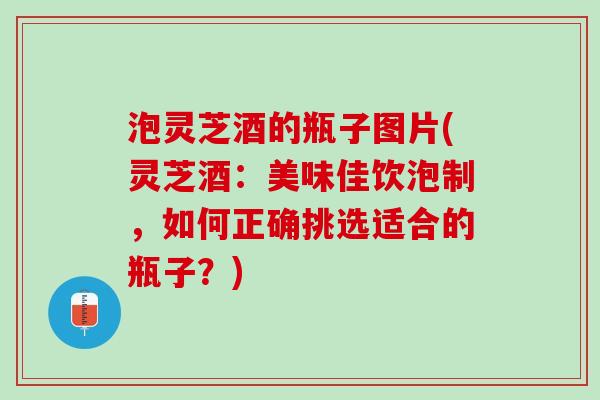 泡灵芝酒的瓶子图片(灵芝酒：美味佳饮泡制，如何正确挑选适合的瓶子？)