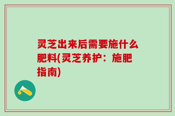 灵芝出来后需要施什么肥料(灵芝养护：施肥指南)