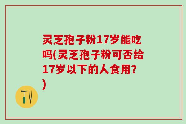 灵芝孢子粉17岁能吃吗(灵芝孢子粉可否给17岁以下的人食用？)