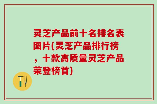 灵芝产品前十名排名表图片(灵芝产品排行榜,十款高质量灵芝产品荣登榜首) 灵芝产品前十名排名表图片(灵芝产品排行榜,十款高质量灵芝产品荣登榜首)