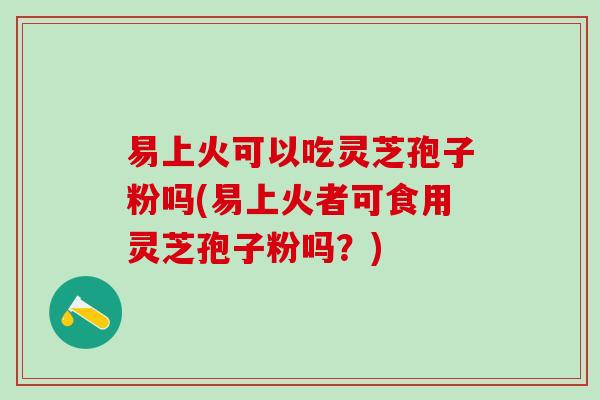 易上火可以吃灵芝孢子粉吗(易上火者可食用灵芝孢子粉吗？)