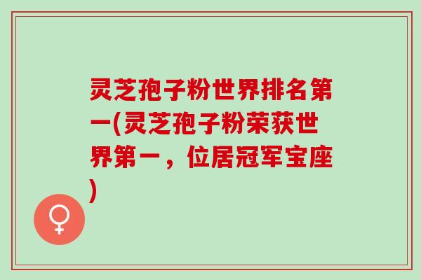 灵芝孢子粉世界排名第一(灵芝孢子粉荣获世界第一，位居冠军宝座)