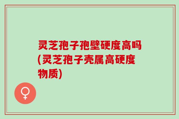 灵芝孢子孢壁硬度高吗(灵芝孢子壳属高硬度物质)