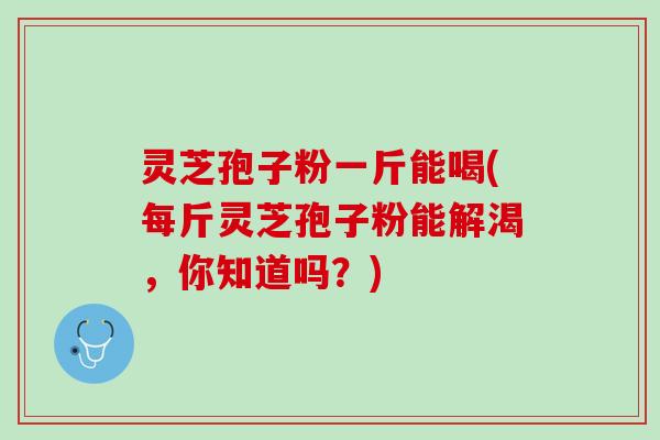 灵芝孢子粉一斤能喝(每斤灵芝孢子粉能解渴，你知道吗？)