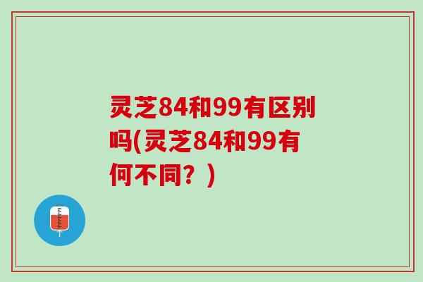 灵芝84和99有区别吗(灵芝84和99有何不同？)