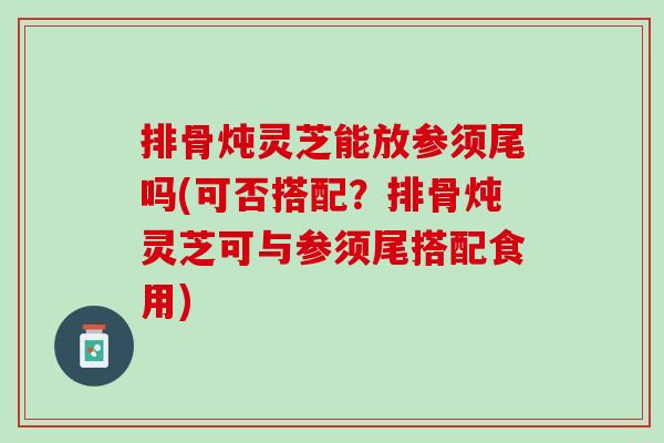排骨炖灵芝能放参须尾吗(可否搭配?排骨炖灵芝可与参须尾搭配食用) 排骨炖灵芝能放参须尾吗(可否搭配?排骨炖灵芝可与参须尾搭配食用)