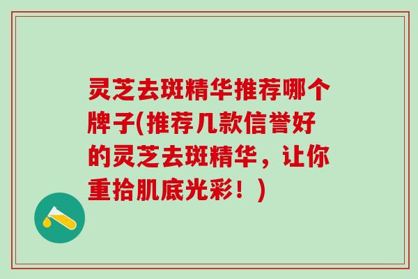 灵芝去斑精华推荐哪个牌子(推荐几款信誉好的灵芝去斑精华，让你重拾肌底光彩！)