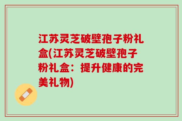 江苏灵芝破壁孢子粉礼盒(江苏灵芝破壁孢子粉礼盒：提升健康的完美礼物)