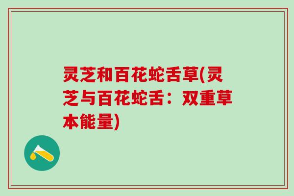 灵芝和百花蛇舌草(灵芝与百花蛇舌:双重草本能量) 灵芝和百花蛇舌草(灵芝与百花蛇舌:双重草本能量)