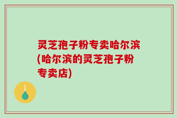 灵芝孢子粉专卖哈尔滨(哈尔滨的灵芝孢子粉专卖店) 灵芝孢子粉专卖哈尔滨(哈尔滨的灵芝孢子粉专卖店)