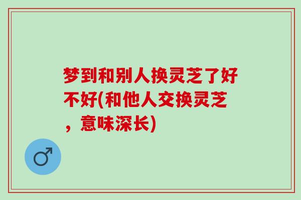梦到和别人换灵芝了好不好(和他人交换灵芝，意味深长)