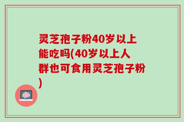 灵芝孢子粉40岁以上能吃吗(40岁以上人群也可食用灵芝孢子粉)