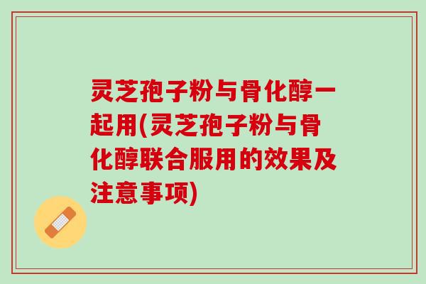 灵芝孢子粉与骨化醇一起用(灵芝孢子粉与骨化醇联合服用的效果及注意事项)