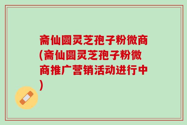 斋仙圆灵芝孢子粉微商(斋仙圆灵芝孢子粉微商推广营销活动进行中)