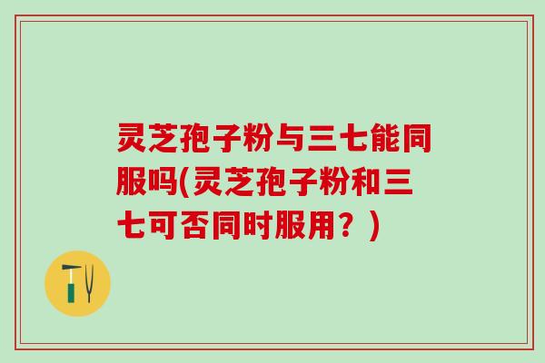 灵芝孢子粉与三七能同服吗(灵芝孢子粉和三七可否同时服用?) 灵芝孢子粉与三七能同服吗(灵芝孢子粉和三七可否同时服用?)