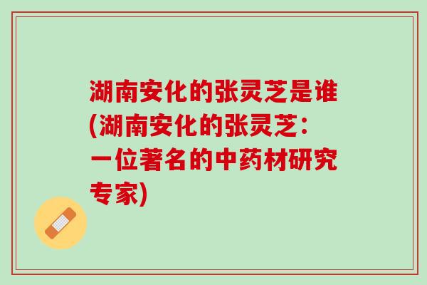 湖南安化的张灵芝是谁(湖南安化的张灵芝：一位著名的中药材研究专家)