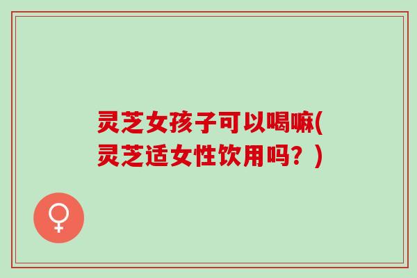 灵芝女孩子可以喝嘛(灵芝适女性饮用吗？)
